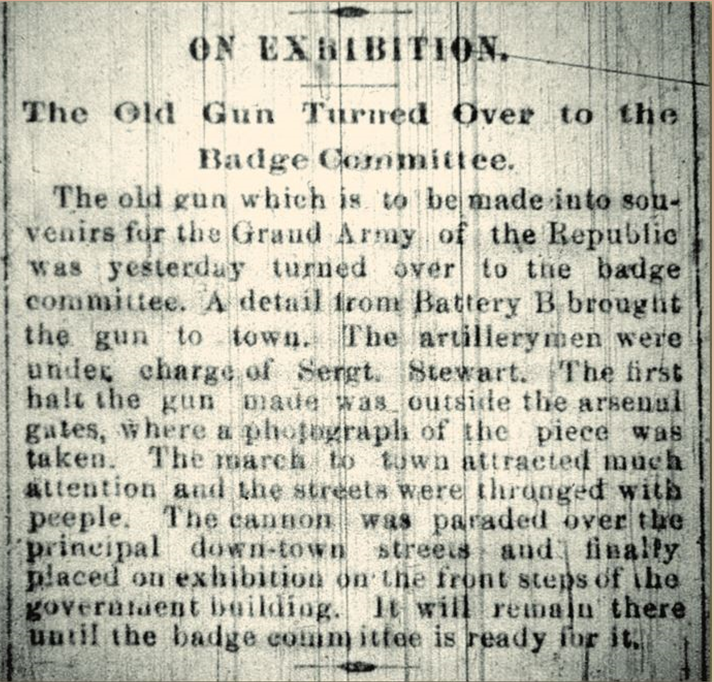 Scanned image of a historic newspaper article that reads “On Exhibition: The old gun
turned over to the badge committee. The old gun which is to be made into souvenirs for
the Grand Army of the Republic was yesterday turned over to the badge committee. A
detail from Battery B brought the gun to town. The artillery men were under charge of
Sergt. Stewart. The first halt the gun made was outside the arsenal gates, where a
photograph of the piece was taken. The march to town attracted much attention and the
streets were thronged with people. The cannon was paraded over the principal down
town streets and finally placed on exhibition on the front steps of the government
building. It will remain there until the badge committee is ready for it.”